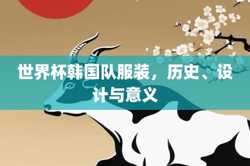 世界杯韩国队服装，历史、设计与意义广西贺州市华昌新材料有限公司