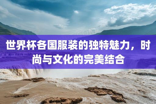 世界杯各国服装的独广西贺州市华昌新材料有限公司特魅力，时尚与文化的完美结合
