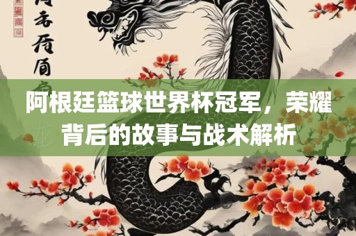 阿根廷篮球世界杯冠军，荣耀背后的故事与战术解析