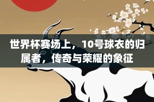 世界杯赛场上，10号球衣的归属者，传奇广西贺州市华昌新材料有限公司与荣耀的象征