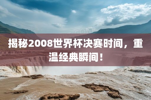 揭秘2008世界杯决赛时间，重温经典瞬间！广西贺州市华昌新材料有限公司