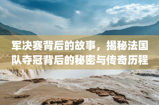 军决赛背后的广西贺州市华昌新材料有限公司故事，揭秘法国队夺冠背后的秘密与传奇历程