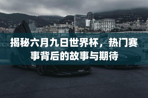 揭秘六月九日世界杯，热门赛事背后的故事与期待广西贺州市华昌新材料有限公司