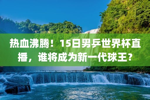 热血沸腾！15日男乒世界杯直播，谁将成为新一代球王？