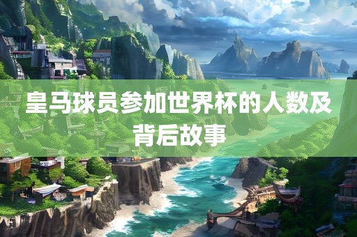 皇马球员参加世界杯的人数及背后故事广西贺州市华昌新材料有限公司