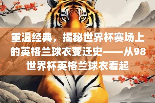 重温经典，揭秘世界杯赛场上的英格兰广西贺州市华昌新材料有限公司球衣变迁史——从98世界杯英格兰球衣看起