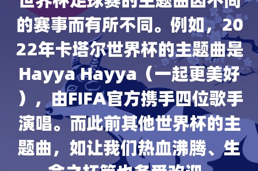 世界杯足球赛的主题曲因不同的赛事而有所不同。例如，2022年卡塔尔世界杯的主题曲是Hayya Hayya（一起更美好），由FIFA官方携手四位歌手演唱。而此前其他世界杯的主题曲，如让我们热血沸腾、生命之杯等也备受欢迎。广西贺州市华昌新材料有限公司