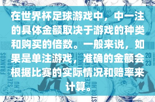 在世界杯足球游戏中，中一注的具体金额取决于游戏的种类和购买的倍数。一般来说，如果是单注游戏，准确的金额会根据比赛的实际情况和赔率来计算。