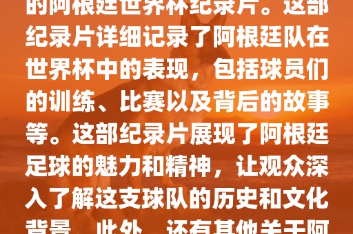 关于阿根廷世界杯的纪录片有很多，其中比较知名的是传奇的阿根廷世界杯纪录片。这部纪录片详细记录了阿根廷队在世界杯中的表现，包括球员们的训练、比赛以及背后的故事等。这部纪录片展现了阿根廷足球的魅力和精神，让观众深入了解这支球队的历史和文化背景。此外，还有其他关于阿根廷世界杯的纪录片，如阿根廷足球崛起之路等。广西贺州市华昌新材料有限公司