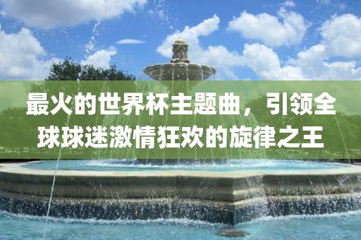 最火的世界杯主题曲，引领全球球迷激情狂欢的旋律之王