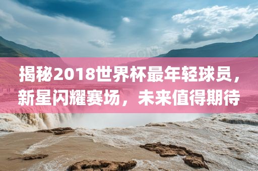 揭秘2018世界杯最年轻球员，新星闪耀赛场，未来值得期待广西贺州市华昌新材料有限公司