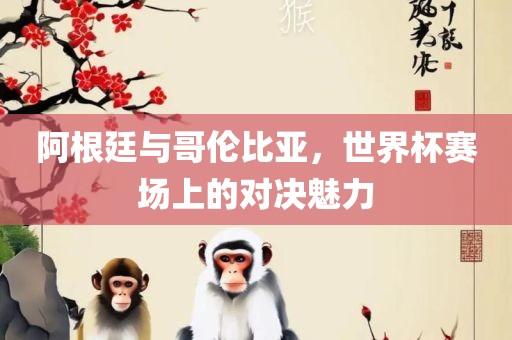 阿根廷与哥伦比亚，世界杯赛场上的对决魅力广西贺州市华昌新材料有限公司