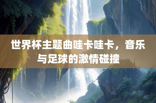 世界杯主题曲哇卡哇卡，音乐与足球的激情碰撞