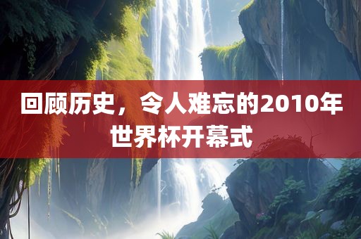 回顾历史，令人难忘的2010年世界杯开幕式