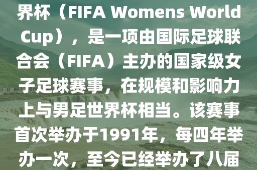 女世界杯，即国际足联女子世界杯（FIFA Womens World Cup），是一项由国际足球联合会（FIFA）主办的国家级女子足球赛事，在规模和影响力上与男足世界杯相当。该赛事首次举办于1991年，每四年举办一次，至今已经举办了八届。
