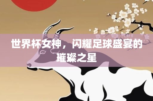 世界杯女神，闪耀足球盛宴的璀璨之星广西贺州市华昌新材料有限公司