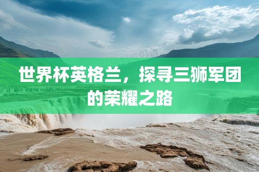 世界杯英格兰，探寻三狮军团的荣耀之路广西贺州市华昌新材料有限公司