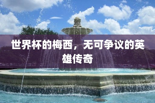 世界杯的梅西，无可争议的英雄传奇广西贺州市华昌新材料有限公司