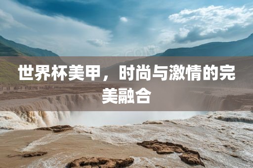 世界杯美甲，时尚与激情的完美融合广西贺州市华昌新材料有限公司