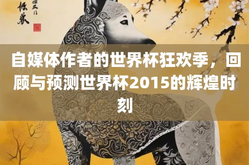 自媒体作者的世界杯狂欢季，回顾与预测世界杯2015的辉煌时刻广西贺州市华昌新材料有限公司