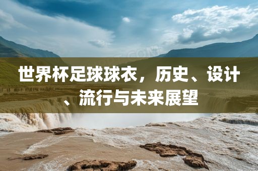 世界杯足球球衣，历史、设计、流行与未来展望广西贺州市华昌新材料有限公司
