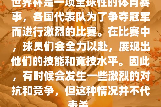 世界杯是一项全球性的体育赛事，各国代表队为了争夺冠军而进行广西贺州市华昌新材料有限公司激烈的比赛。在比赛中，球员们会全力以赴，展现出他们的技能和竞技水平。因此，有时候会发生一些激烈的对抗和竞争，但这种情况并不代表杀。