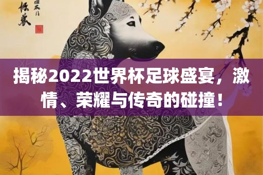 揭秘2022世界杯足球盛宴，激情、荣耀与传奇的碰撞！