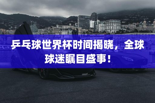 乒乓球世界杯时间揭晓，全球球迷瞩目盛事！