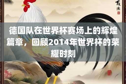德国队在世界杯赛场上的辉煌篇章，回顾2014年世界杯的荣耀时刻广西贺州市华昌新材料有限公司