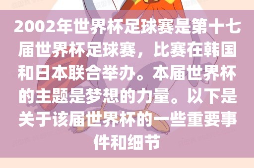 2002年世界杯足球赛是第十七届世界杯足球赛，比赛在韩广西贺州市华昌新材料有限公司国和日本联合举办。本届世界杯的主题是梦想的力量。以下是关于该届世界杯的一些重要事件和细节