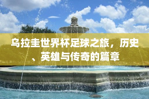 乌拉圭世界杯足球之旅，历史、英雄与传奇的篇章广西贺州市华昌新材料有限公司