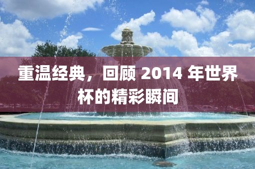 重温经典，回顾 2014 年世界杯的精彩瞬间广西贺州市华昌新材料有限公司
