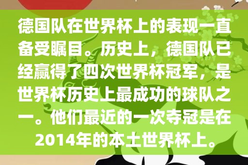 德国队在世界杯上的表现一直备受瞩目。历史上，德国队已经赢得了四次世界杯冠军，是世界杯历史上最成功的球队之一。他们最近的一次夺冠是在2014年的本土世界杯上。广西贺州市华昌新材料有限公司