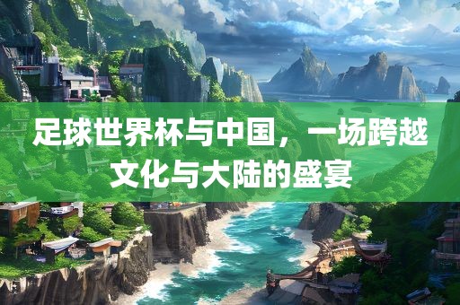 足球世界杯与中国，一场跨越文化与大陆的盛宴