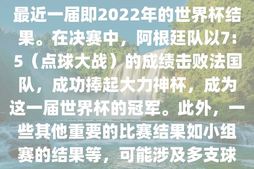 关于世界杯的结果，可以提供最近一届即2022年的世界杯结果。在决赛中，阿根廷队以7:5（点球大战）的成绩击败法国队，成功捧起大力神杯，成为这一届世界杯的冠军。此外，一些其他重要的比赛结果如小组赛的结果等，可能涉及多支球队并且需要更详细的信息。