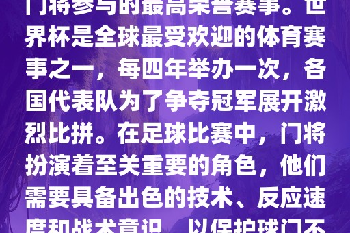 门将的世界杯是指足球比赛中门将参与的最高荣誉赛事。世界杯是全球最受欢迎的体育赛事之一，每四年举办一次，各国代表队为了争夺冠军展开激烈比拼。在足球比赛中，门将扮演着至关重要的角色，他们需要具备出色的技术、反应速度和战术意识，以保护球门不被对手攻破。