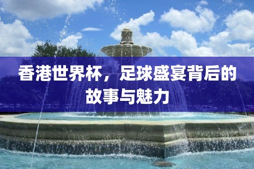 香港世界杯，足球盛宴背后的故事与魅力