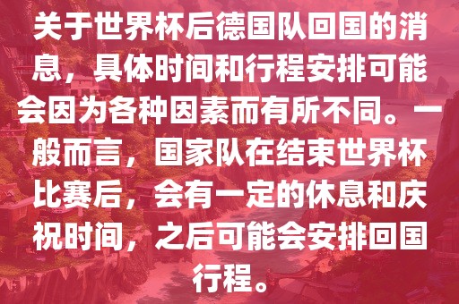 关于世界杯后德国队回国的消息，具体时间和行程安排可能会因为各种因素而有所不同。一般而言，国家队在结束世界杯比赛后，会有一定的休息和庆祝时间，之后可能会安排回国行程。