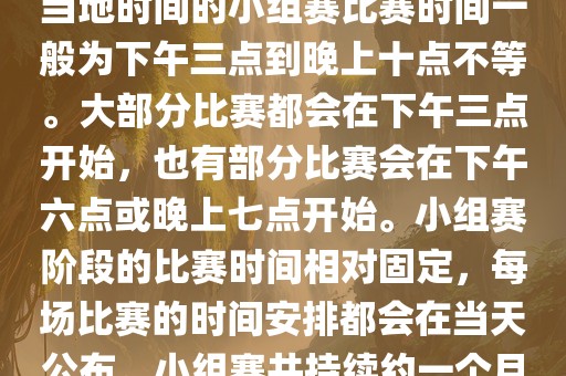 小组赛阶段（第1轮至第9轮），当地时间的小组赛比赛时间一般为下午三点到晚上十点不等。大部分比赛都会在下午三点开始，也有部分比赛会在下午六点或晚上七点开始。小组赛阶段的比赛时间相对固定，每场比赛的时间安排都会在当天公布。小组赛共持续约一个月时间。