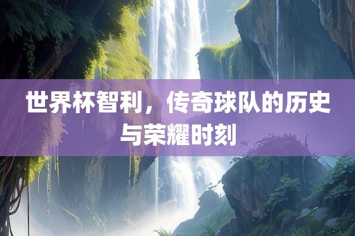 世界杯智利，传奇球队的历史与荣耀时刻