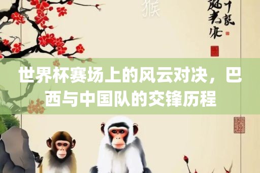 世界杯赛场上的风云对决，巴西与中国队的交锋历程