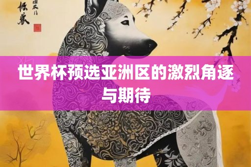 世界杯预选亚洲区的激烈角逐与期待