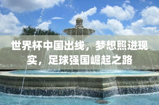 世界杯中国出线，梦想照进现实，足球强国崛起之路