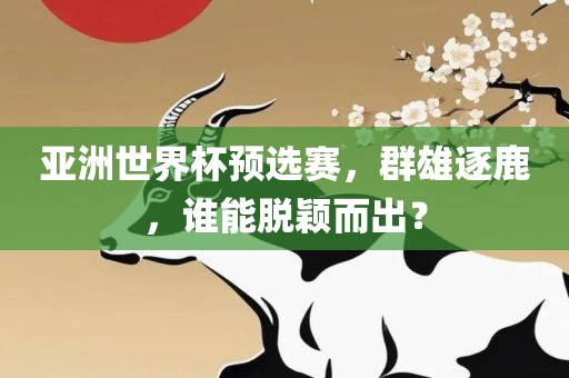 亚洲世界杯预选赛，群雄逐鹿，谁能脱颖而出？