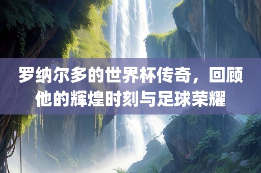罗纳尔多的世界杯传奇，回顾他的辉煌时刻与足球荣耀