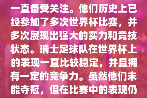 瑞士足球队在世界杯上的表现一直备受关注。他们历史上已经参加了多次世界杯比赛，并多次展现出强大的实力和竞技状态。瑞士足球队在世界杯上的表现一直比较稳定，并且拥有一定的竞争力。虽然他们未能夺冠，但在比赛中的表现仍然令人印象深刻。