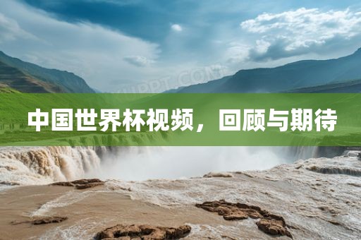 中国世界杯视频，回顾与期待