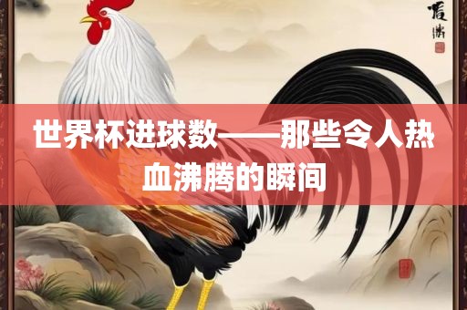 世界杯进球数——那些令人热血沸腾的瞬间