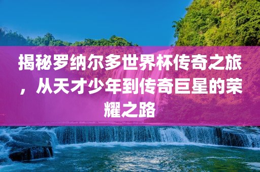揭秘罗纳尔多世界杯传奇之旅，从天才少年到传奇巨星的荣耀之路