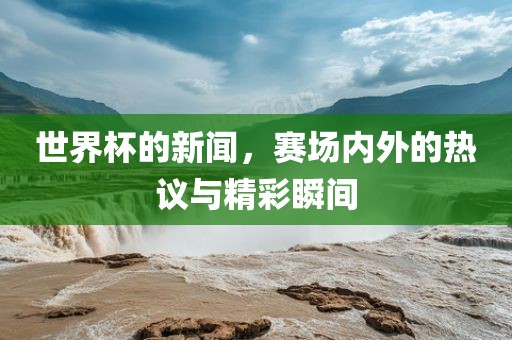世界杯的新闻，赛场内外的热议与精彩瞬间